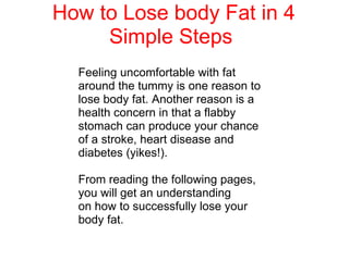 How to Lose body Fat in 4 Simple Steps  Feeling uncomfortable with fat around the tummy is one reason to lose body fat. Another reason is a health concern in that a flabby stomach can produce your chance of a stroke, heart disease and diabetes (yikes!).  From reading the following pages, you will get an understanding on how to successfully lose your body fat. 