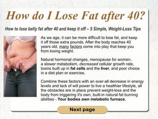 How do I Lose Fat after 40? As we age, it can be more difficult to lose fat, and keep  it off those extra pounds. After the body reaches 40  years old,  many   factors  come into play that keep you  from losing weight. Natural hormonal changes, menopause for women,  a slower metabolism,  decreased  cellular growth rate,  toxins built up in  fat cells  and the  liver , and poor choice  in a diet plan or exercise.  Combine these factors with an over-all decrease in energy  levels and lack of will power to live a healthier lifestyle, all  the obstacles are in place prevent weight-loss and the  body from triggering it's own, built-in natural fat burning  abilities -  Your bodies own metabolic furnace.   How to lose belly fat after 40 and keep it off – 5 Simple, Weight-Loss Tips 