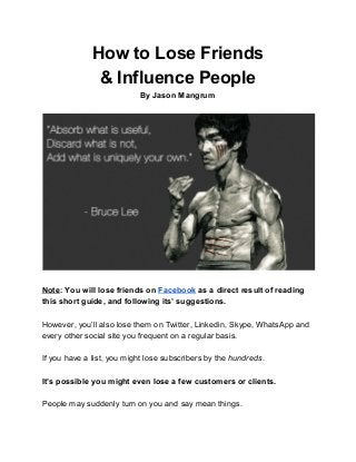 How to Lose Friends
& Influence People
By Jason Mangrum
Note​: You will lose friends on ​Facebook​ as a direct result of reading
this short guide, and following its’ suggestions.
However, you’ll also lose them on Twitter, Linkedin, Skype, WhatsApp and
every other social site you frequent on a regular basis.
If you have a list, you might lose subscribers by the ​hundreds​ .
It’s possible you might even lose a few customers or clients.
People may suddenly turn on you and say mean things.
 