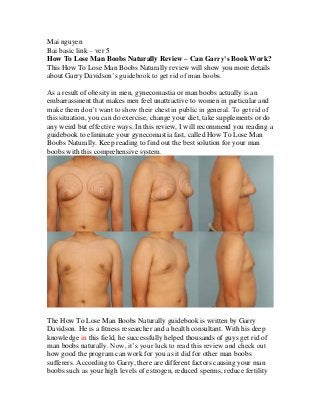 Mai nguyen
Bai basic link – ver 5
How To Lose Man Boobs Naturally Review – Can Garry’s Book Work?
This How To Lose Man Boobs Naturally review will show you more details
about Garry Davidson’s guidebook to get rid of man boobs.
As a result of obesity in men, gynecomastia or man boobs actually is an
embarrassment that makes men feel unattractive to women in particular and
make them don’t want to show their chest in public in general. To get rid of
this situation, you can do exercise, change your diet, take supplements or do
any weird but effective ways. In this review, I will recommend you reading a
guidebook to eliminate your gynecomastia fast, called How To Lose Man
Boobs Naturally. Keep reading to find out the best solution for your man
boobs with this comprehensive system.
The How To Lose Man Boobs Naturally guidebook is written by Garry
Davidson. He is a fitness researcher and a health consultant. With his deep
knowledge in this field, he successfully helped thousands of guys get rid of
man boobs naturally. Now, it’s your luck to read this review and check out
how good the program can work for you as it did for other man boobs
sufferers. According to Garry, there are different factors causing your man
boobs such as your high levels of estrogen, reduced sperms, reduce fertility
 