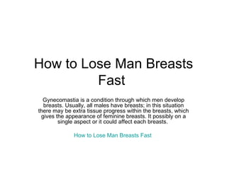 How to Lose Man Breasts Fast  Gynecomastia is a condition through which men develop breasts. Usually, all males have breasts; in this situation there may be extra tissue progress within the breasts, which gives the appearance of feminine breasts. It possibly on a single aspect or it could affect each breasts.  How to Lose Man Breasts Fast   