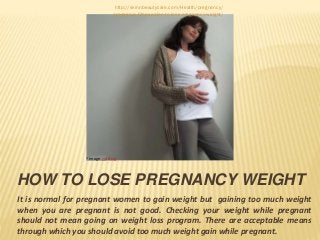 HOW TO LOSE PREGNANCY WEIGHT
It is normal for pregnant women to gain weight but gaining too much weight
when you are pregnant is not good. Checking your weight while pregnant
should not mean going on weight loss program. There are acceptable means
through which you should avoid too much weight gain while pregnant.
*Image via Bing
http://skinnbeautycare.com/Health/pregnancy/
pregnancy-fitness-plan-to-lose-pregnancy-weight/
 