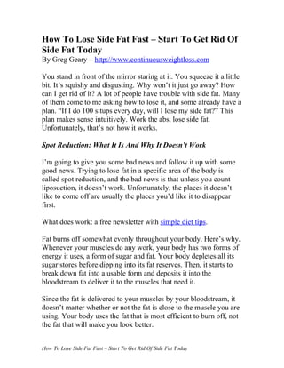 How To Lose Side Fat Fast – Start To Get Rid Of
Side Fat Today
By Greg Geary – http://www.continuousweightloss.com

You stand in front of the mirror staring at it. You squeeze it a little
bit. It’s squishy and disgusting. Why won’t it just go away? How
can I get rid of it? A lot of people have trouble with side fat. Many
of them come to me asking how to lose it, and some already have a
plan. “If I do 100 situps every day, will I lose my side fat?” This
plan makes sense intuitively. Work the abs, lose side fat.
Unfortunately, that’s not how it works.

Spot Reduction: What It Is And Why It Doesn’t Work

I’m going to give you some bad news and follow it up with some
good news. Trying to lose fat in a specific area of the body is
called spot reduction, and the bad news is that unless you count
liposuction, it doesn’t work. Unfortunately, the places it doesn’t
like to come off are usually the places you’d like it to disappear
first.

What does work: a free newsletter with simple diet tips.

Fat burns off somewhat evenly throughout your body. Here’s why.
Whenever your muscles do any work, your body has two forms of
energy it uses, a form of sugar and fat. Your body depletes all its
sugar stores before dipping into its fat reserves. Then, it starts to
break down fat into a usable form and deposits it into the
bloodstream to deliver it to the muscles that need it.

Since the fat is delivered to your muscles by your bloodstream, it
doesn’t matter whether or not the fat is close to the muscle you are
using. Your body uses the fat that is most efficient to burn off, not
the fat that will make you look better.


How To Lose Side Fat Fast – Start To Get Rid Of Side Fat Today
 