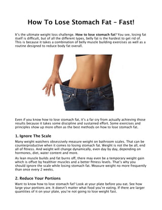 How To Lose Stomach Fat – Fast!
It’s the ultimate weight loss challenge. How to lose stomach fat? You see, losing fat
itself is difcult, but of all the diferent types, belly fat is the hardest to get rid of.
This is because it takes a combination of belly muscle building exercises as well as a
routine designed to reduce body fat overall.
Even if you know how to lose stomach fat, it’s a far cry from actually achieving those
results because it takes some discipline and sustained efort. Some exercises and
principles show up more often as the best methods on how to lose stomach fat.
1. Ignore The Scale
Many weight watchers obsessively measure weight on bathroom scales. That can be
counterproductive when it comes to losing stomach fat. Weight is not the be all, end
all of ftness. And weight will change dynamically, even day by day, depending on
hormones, diet, water content and more.
As lean muscle builds and fat burns of, there may even be a temporary weight gain
which is ofset by healthier muscles and a better ftness levels. That’s why you
should ignore the scale while losing stomach fat. Measure weight no more frequently
than once every 2 weeks.
2. Reduce Your Portions
Want to know how to lose stomach fat? Look at your plate before you eat. See how
large your portions are. It doesn’t matter what food you’re eating. If there are larger
quantities of it on your plate, you’re not going to lose weight fast.
 