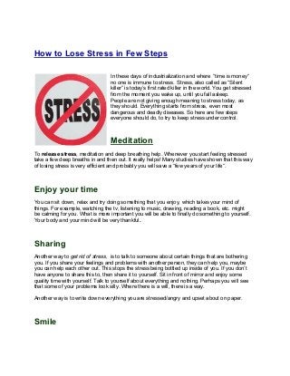 How to Lose Stress in Few Steps

                                 In these days of industrialization and where “time is money“
                                 no one is immune to stress. Stress, also called as “Silent
                                 killer” is today’s first rated killer in the world. You get stressed
                                 from the moment you wake up, until you fall asleep.
                                 People are not giving enough meaning to stress today, as
                                 they should. Everything starts from stress, even most
                                 dangerous and deadly diseases. So here are few steps
                                 everyone should do, to try to keep stress under control.



                                 Meditation
To release stress, meditation and deep breathing help. Whenever you start feeling stressed
take a few deep breaths in and then out. It really helps! Many studies have shown that this way
of losing stress is very efficient and probably you will save a “few years of your life“.



Enjoy your time
You can sit down, relax and try doing something that you enjoy, which takes your mind of
things. For example, watching the tv, listening to music, drawing, reading a book, etc. might
be calming for you. What is more important you will be able to finally do something to yourself.
Your body and your mind will be very thankful.



Sharing
Another way to get rid of stress, is to talk to someone about certain things that are bothering
you. If you share your feelings and problems with another person, they can help you, maybe
you can help each other out. This stops the stress being bottled up inside of you. If you don’t
have anyone to share this to, then share it to yourself. Sit in front of mirror and enjoy some
quality time with yourself. Talk to yourself about everything and nothing. Perhaps you will see
that some of your problems look silly. Where there is a will, there is a way.

Another way is to write down everything you are stressed/angry and upset about on paper.



Smile
 
