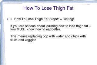 How To Lose Thigh Fat
 How To Lose Thigh Fat Step#1= Dieting!
If you are serious about learning how to lose thigh
fat – you MUST know how to eat better.
This means replacing pop with water and chips
with fruits and veggies
 