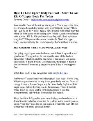 How To Lose Upper Body Fat Fast – Start To Get
Rid Of Upper Body Fat Today
By Greg Geary – http://www.continuousweightloss.com/

You stand in front of the mirror staring at it. You squeeze it a little
bit. It’s squishy and disgusting. Why won’t it just go away? How
can I get rid of it? A lot of people have trouble with upper body fat.
Many of them come to me asking how to lose it, and some already
have a plan. “If I do 100 pushups every day, will I lose my upper
body fat?” This plan makes sense intuitively. Work the upper
body, lose upper body fat. Unfortunately, that’s not how it works.

Spot Reduction: What It Is And Why It Doesn’t Work

I’m going to give you some bad news and follow it up with some
good news. Trying to lose fat in a specific area of the body is
called spot reduction, and the bad news is that unless you count
liposuction, it doesn’t work. Unfortunately, the places it doesn’t
like to come off are usually the places you’d like it to disappear
first.

What does work: a free newsletter with simple diet tips.

Fat burns off somewhat evenly throughout your body. Here’s why.
Whenever your muscles do any work, your body has two forms of
energy it uses, a form of sugar and fat. Your body depletes all its
sugar stores before dipping into its fat reserves. Then, it starts to
break down fat into a usable form and deposits it into the
bloodstream to deliver it to the muscles that need it.

Since the fat is delivered to your muscles by your bloodstream, it
doesn’t matter whether or not the fat is close to the muscle you are
using. Your body uses the fat that is most efficient to burn off, not
the fat that will make you look better.


How To Lose Upper Body Fat Fast – Start To Get Rid Of Upper Body Fat Today
 
