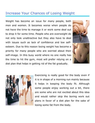 Increase Your Chances of Losing Weight
Weight has become an issue for many people, both
men and women. It becomes worse when people do
not have the time to manage it or work some deal out
to drop it for some time. People who are overweight do
not only look unattractive but they also have to deal
with issues such as lack of confidence and low self-
esteem. Due to this reason losing weight has become a
priority for many people who are worried about their
self-image. In this busy world where no one really has
the time to hit the gym, most will prefer relying on a
diet plan that helps in getting rid of the fat gradually.
Exercising is really good for the body even if
it is in shape of a morning run mainly because
it helps in keeping the body fit. Although
some people enjoy working out a bit, there
are some who are not excited about this idea
and would rather skip the boring work out
plans in favor of a diet plan for the sake of
losing some fat from the body.
 