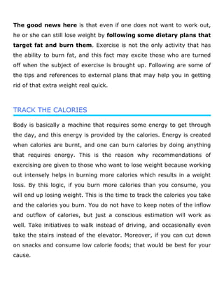 The good news here is that even if one does not want to work out,
he or she can still lose weight by following some dietary plans that
target fat and burn them. Exercise is not the only activity that has
the ability to burn fat, and this fact may excite those who are turned
off when the subject of exercise is brought up. Following are some of
the tips and references to external plans that may help you in getting
rid of that extra weight real quick.
TRACK THE CALORIES
Body is basically a machine that requires some energy to get through
the day, and this energy is provided by the calories. Energy is created
when calories are burnt, and one can burn calories by doing anything
that requires energy. This is the reason why recommendations of
exercising are given to those who want to lose weight because working
out intensely helps in burning more calories which results in a weight
loss. By this logic, if you burn more calories than you consume, you
will end up losing weight. This is the time to track the calories you take
and the calories you burn. You do not have to keep notes of the inflow
and outflow of calories, but just a conscious estimation will work as
well. Take initiatives to walk instead of driving, and occasionally even
take the stairs instead of the elevator. Moreover, if you can cut down
on snacks and consume low calorie foods; that would be best for your
cause.
 
