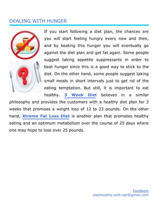 DEALING WITH HUNGER
If you start following a diet plan, the chances are
you will start feeling hungry every now and then,
and by beating this hunger you will eventually go
against the diet plan and get fat again. Some people
suggest taking appetite suppressants in order to
beat hunger since this is a good way to stick to the
diet. On the other hand, some people suggest taking
small meals in short intervals just to get rid of the
eating temptation. But still, it is important to eat
healthy. 3 Week Diet believes in a similar
philosophy and provides the customers with a healthy diet plan for 3
weeks that promises a weight loss of 12 to 23 pounds. On the other
hand, Xtreme Fat Loss Diet is another plan that promotes healthy
eating and an optimum metabolism over the course of 25 days where
one may hope to lose over 25 pounds.
Feedback
stayhealthy.with.san@gmail.com
 