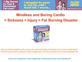 Mindless and Boring Cardio
    = Sickness + Injury = Fat Burning Disaster




Are you still struggling with excess fat and frantically searching how to lose weight fast?
Fat burning furnace produces quick weight loss. It’s the quickest way of burning belly fat.


        how to lose weight fast | quick weight loss | fat burning furnace | burning belly fat
 