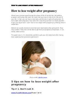 How to lose weight after pregnancy
Almost every woman goes through this phase of life of having kids. But getting
pregnant and having kids need not mean that you have to stay fat for the rest of
your life. In fact, you can have a lean body and flat abs in spite of having kids. To
lose weight after pregnancy may seem like a daunting task but it is totally possible
to get your figure back. Learn how to lose weight after pregnancy by follwing these 5
simple tips.
Women are usually shocked to see their post natal bodies after giving birth. They
may wonder if they ever will be able to get their pre-pregnancy shape back. (I can
totally relate to this).
The good news is, it is absolutely possible to get your slim body back after having
kids (speaking from personal experience!!)
Photo credit Isabella James
5 tips on how to lose weight after
pregnancy
Tip # 1. Don’t rush it
 