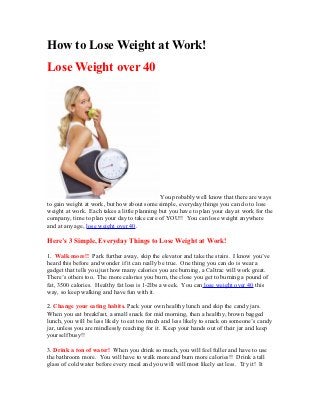 How to Lose Weight at Work!
Lose Weight over 40




                                             You probably well know that there are ways
to gain weight at work, but how about some simple, everyday things you can do to lose
weight at work. Each takes a little planning but you have to plan your day at work for the
company, time to plan your day to take care of YOU!! You can lose weight anywhere
and at any age, lose weight over 40.

Here’s 3 Simple, Everyday Things to Lose Weight at Work!

1. Walk more!! Park further away, skip the elevator and take the stairs. I know you’ve
heard this before and wonder if it can really be true. One thing you can do is wear a
gadget that tells you just how many calories you are burning, a Caltrac will work great.
There’s others too. The more calories you burn, the close you get to burning a pound of
fat, 3500 calories. Healthy fat loss is 1-2lbs a week. You can lose weight over 40 this
way, so keep walking and have fun with it.

2. Change your eating habits. Pack your own healthy lunch and skip the candy jars.
When you eat breakfast, a small snack for mid morning, then a healthy, brown bagged
lunch, you will be less likely to eat too much and less likely to snack on someone’s candy
jar, unless you are mindlessly reaching for it. Keep your hands out of their jar and keep
yourself busy!!

3. Drink a ton of water! When you drink so much, you will feel fuller and have to use
the bathroom more. You will have to walk more and burn more calories!! Drink a tall
glass of cold water before every meal and you will will most likely eat less. Try it! It
 