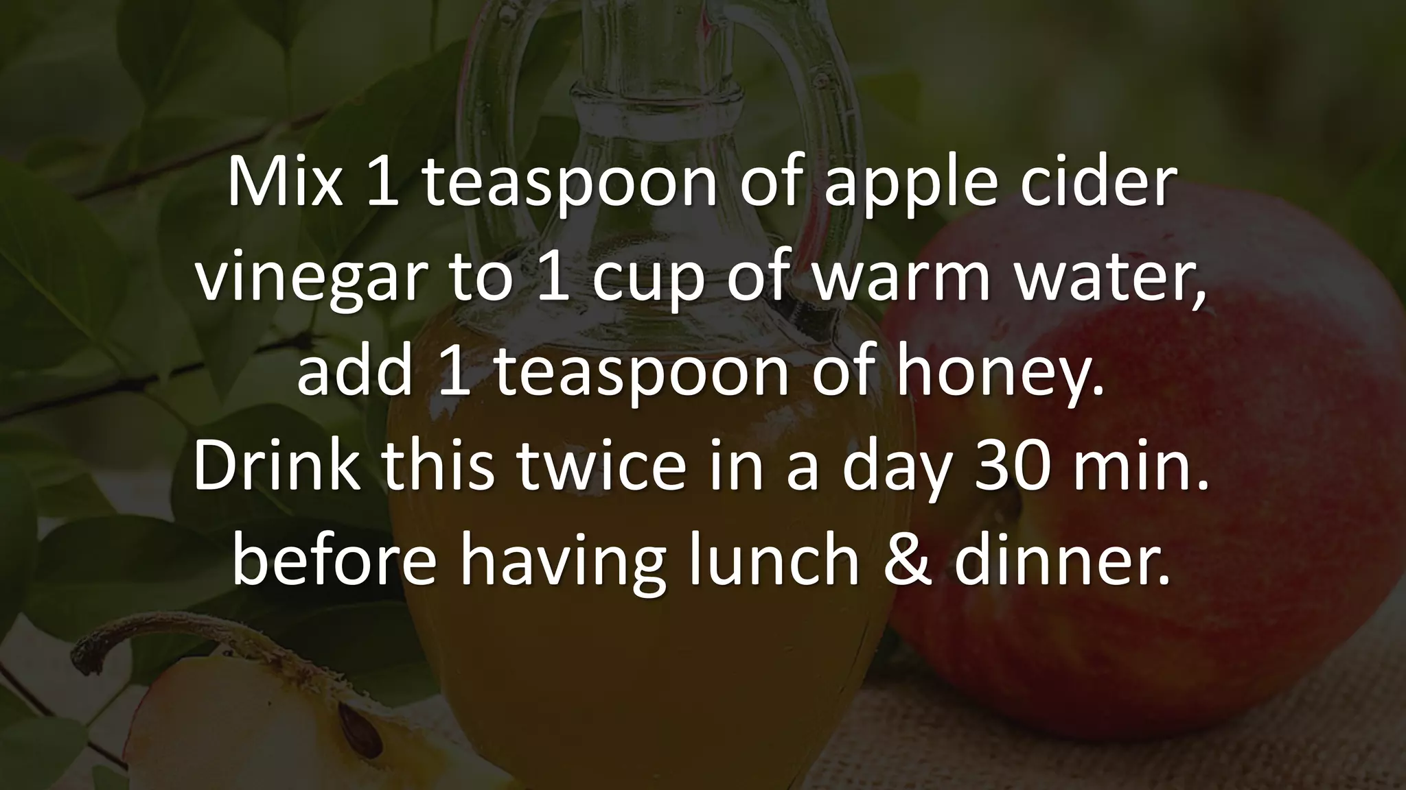 Mix 1 teaspoon of apple cider
vinegar to 1 cup of warm water,
add 1 teaspoon of honey.
Drink this twice in a day 30 min.
before having lunch & dinner.
 
