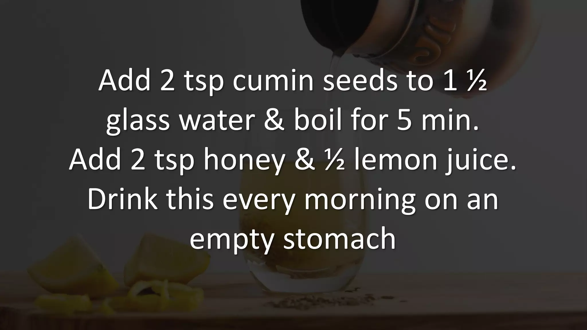 Add 2 tsp cumin seeds to 1 ½
glass water & boil for 5 min.
Add 2 tsp honey & ½ lemon juice.
Drink this every morning on an
empty stomach
 