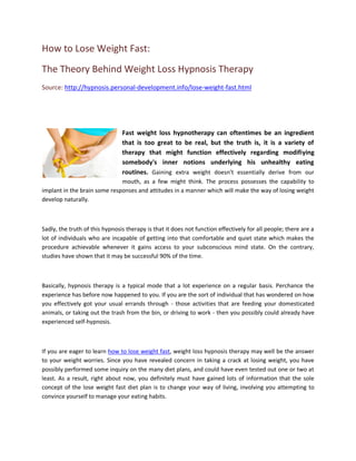 How to Lose Weight Fast:
The Theory Behind Weight Loss Hypnosis Therapy
Source: http://hypnosis.personal-development.info/lose-weight-fast.html




                                Fast weight loss hypnotherapy can oftentimes be an ingredient
                                that is too great to be real, but the truth is, it is a variety of
                                therapy that might function effectively regarding modifiying
                                somebody's inner notions underlying his unhealthy eating
                                routines. Gaining extra weight doesn't essentially derive from our
                              mouth, as a few might think. The process possesses the capability to
implant in the brain some responses and attitudes in a manner which will make the way of losing weight
develop naturally.



Sadly, the truth of this hypnosis therapy is that it does not function effectively for all people; there are a
lot of individuals who are incapable of getting into that comfortable and quiet state which makes the
procedure achievable whenever it gains access to your subconscious mind state. On the contrary,
studies have shown that it may be successful 90% of the time.



Basically, hypnosis therapy is a typical mode that a lot experience on a regular basis. Perchance the
experience has before now happened to you. If you are the sort of individual that has wondered on how
you effectively got your usual errands through - those activities that are feeding your domesticated
animals, or taking out the trash from the bin, or driving to work - then you possibly could already have
experienced self-hypnosis.



If you are eager to learn how to lose weight fast, weight loss hypnosis therapy may well be the answer
to your weight worries. Since you have revealed concern in taking a crack at losing weight, you have
possibly performed some inquiry on the many diet plans, and could have even tested out one or two at
least. As a result, right about now, you definitely must have gained lots of information that the sole
concept of the lose weight fast diet plan is to change your way of living, involving you attempting to
convince yourself to manage your eating habits.
 