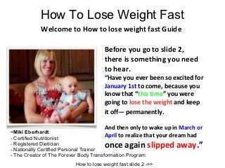 How To Lose Weight Fast
            Welcome to How to lose weight fast Guide

                                        Before you go to slide 2,
                                        there is something you need
                                        to hear.
                                        “Have you ever been so excited for
                                        January 1st to come, because you
                                        know that “this time” you were
                                        going to lose the weight and keep
                                        it off— permanently.

                                        And then only to wake up in March or
~Miki Eberhardt
- Certified Nutritionist
                                        April to realize that your dream had
- Registered Dietician
- Nationally Certified Personal Trainer
                                        once again slipped away.”
- The Creator of The Forever Body Transformation Program
                           How to lose weight fast slide 2 ->>
 