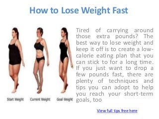 How to Lose Weight Fast
Tired of carrying around
those extra pounds? The
best way to lose weight and
keep it off is to create a low-
calorie eating plan that you
can stick to for a long time.
If you just want to drop a
few pounds fast, there are
plenty of techniques and
tips you can adopt to help
you reach your short-term
goals, too
View full tips free here
 