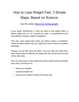 How to Lose Weight Fast: 3 Simple
Steps, Based on Science.
See this video: https://uii.io/loseweight
If your doctor recommends it, there are ways to lose weight safely. A
steady weight loss of 1 to 2 pounds per week is recommended for the
most effective long-term weight management.
That said, many eating plans leave you feeling hungry or unsatisfied.
These are major reasons why you might find it hard to stick to a healthier
eating plan.
However, not all diets have this effect. Low carb diets and whole food,
lower calorie diets are effective for weight loss and may be easier to stick
to than other diets.
Here are some ways to lose weight that employ healthy eating, potentially
lower carbs, and that aim to:
 reduce your appetite
 cause fast weight loss
 improve your metabolic health at the same time
Shar e on Pint er est
 