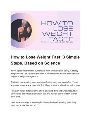 How to Lose Weight Fast: 3 Simple
Steps, Based on Science
If your doctor recommends it, there are ways to lose weight safely. A steady
weight loss of 1 to 2 pounds per week is recommended for the most effective
long-term weight management.
That said, many eating plans leave you feeling hungry or unsatisfied. These
are major reasons why you might find it hard to stick to a healthier eating plan.
However, not all diets have this effect. Low carb diets and whole food, lower
calorie diets are effective for weight loss and may be easier to stick to than
other diets.
Here are some ways to lose weight that employ healthy eating, potentially
lower carbs, and that aim to:
 