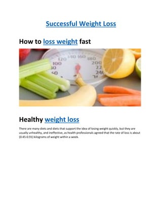 Successful Weight Loss
How to loss weight fast
Healthy weight loss
There are many diets and diets that support the idea of losing weight quickly, but they are
usually unhealthy, and ineffective, as health professionals agreed that the rate of loss is about
(0.45-0.91) kilograms of weight within a week.
 