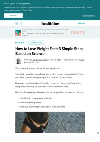 Content created by Healthline and sponsored by our partners. Learn
more
GETTING HEALTHY AROUND FOOD, WEIGHT, AND
STRESS
NUTRITION
How to Lose Weight Fast: 3 Simple Steps,
Based on Science
Written by Kris Gunnars, BSc on March 5, 2020 — Medically reviewed by Atli
Arnarson BSc, PhD
There are many ways to lose a lot of weight fast.
That said, many diet plans leave you feeling hungry or unsatisfied. These
are major reasons why you might find it hard to stick to a diet.
However, not all diets have this effect. Low carb diets are effective for
weight loss and may be easier to stick to than other diets.
Here’s a 3-step weight loss plan that employs a low carb diet and aims to:
significantly reduce your appetite
cause fast weight loss
improve your metabolic health at the same time
uu Evidence BasedEvidence Based
ADVERTISEMENT
Please accept our privacy terms
Healthline.com uses cookies to improve your site experience and to show you personalized advertising. To learn
more, please read our Privacy Policy.
More informationACCEPTACCEPT
SUBSCRIBE
 
