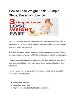 How to Lose Weight Fast: 3 Simple
Steps, Based on Science
If your doctor recommends it, there are ways to lose weight safely. A steady
weight loss of 1 to 2 pounds per week is recommended for the most effective
long-term weight management.
That said, many eating plans leave you feeling hungry or unsatisfied. These
are major reasons why you might find it hard to stick to a healthier eating plan.
However, not all diets have this effect. Low carb diets and whole food, lower
calorie diets are effective for weight loss and may be easier to stick to than
other diets.
Here are some ways to lose weight that employ healthy eating, potentially
lower carbs, and that aim to:
● reduce your appetite
● cause fast weight loss
● improve your metabolic health at the same time
 