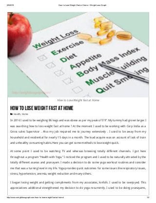 2/9/2019 How to Lose Weight Fast at Home ­ Weight Loss Graph
http://www.weightlossgraph.com/how­to­lose­weight­fast­at­home/ 1/2
How to Lose Weight Fast at Home
HowtoLoseWeightFastatHome
 Health, Home
In 2016 I used to be weighing 86 kegs and was obese as per my peak of 5’9″. My tummy had grown larger.I
was searching how to loss weight fast at home ? At the moment I used to be working with Corp India as a
Gross sales Supervisor . Also  my job required me to journey extensively .  I used to be away from my
household and residential for nearly 15 days in a month. The load acquire was on account of lack of train
and unhealthy consuming habits.Here you can get some methods to lose weight quick.
At some point I used to be watching TV and whereas browsing totally different channels. I got here
throughout a program “Health with Yoga.” I noticed the program and I used to be naturally attracted by the
totally different asanas and pranayam. I made a decision to do some yoga workout routines and consider
me that was a turning level in my life. Yoga provides quick outcomes for some issues like respiratory issues,
stress, hypertension, anemia, weight reduction and many others.
I began losing weight and getting compliments from my associates, kinfolk. I used to be overjoyed. This
appreciations additional strengthened my decision to do yoga recurrently. I used to be doing pranayams,
 