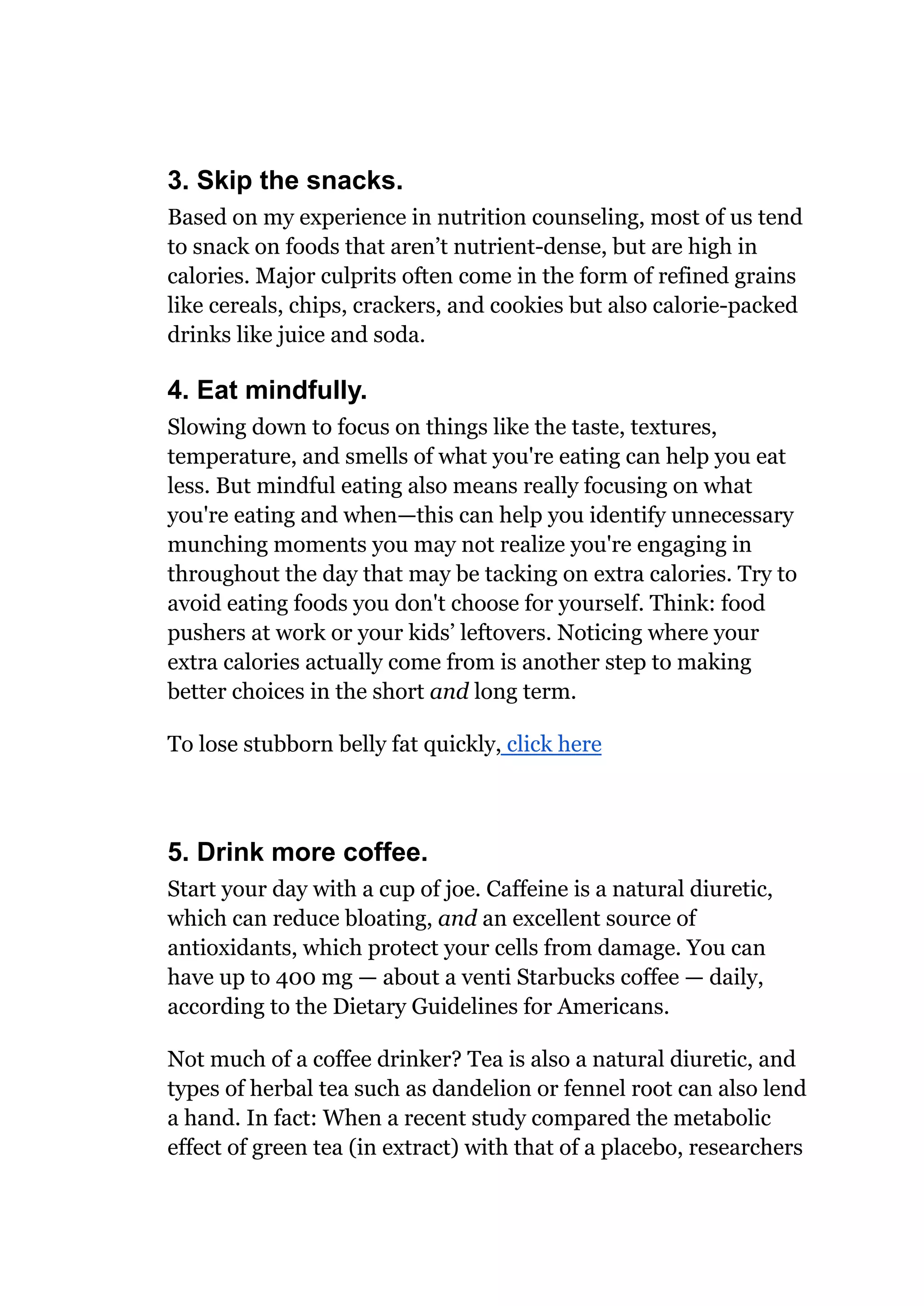 3. Skip the snacks.
Based on my experience in nutrition counseling, most of us tend
to snack on foods that aren’t nutrient-dense, but are high in
calories. Major culprits often come in the form of refined grains
like cereals, chips, crackers, and cookies but also calorie-packed
drinks like juice and soda.
4. Eat mindfully.
Slowing down to focus on things like the taste, textures,
temperature, and smells of what you're eating can help you eat
less. But mindful eating also means really focusing on what
you're eating and when—this can help you identify unnecessary
munching moments you may not realize you're engaging in
throughout the day that may be tacking on extra calories. Try to
avoid eating foods you don't choose for yourself. Think: food
pushers at work or your kids’ leftovers. Noticing where your
extra calories actually come from is another step to making
better choices in the short and long term.
To lose stubborn belly fat quickly, click here
5. Drink more coffee.
Start your day with a cup of joe. Caffeine is a natural diuretic,
which can reduce bloating, and an excellent source of
antioxidants, which protect your cells from damage. You can
have up to 400 mg — about a venti Starbucks coffee — daily,
according to the Dietary Guidelines for Americans.
Not much of a coffee drinker? Tea is also a natural diuretic, and
types of herbal tea such as dandelion or fennel root can also lend
a hand. In fact: When a recent study compared the metabolic
effect of green tea (in extract) with that of a placebo, researchers
 