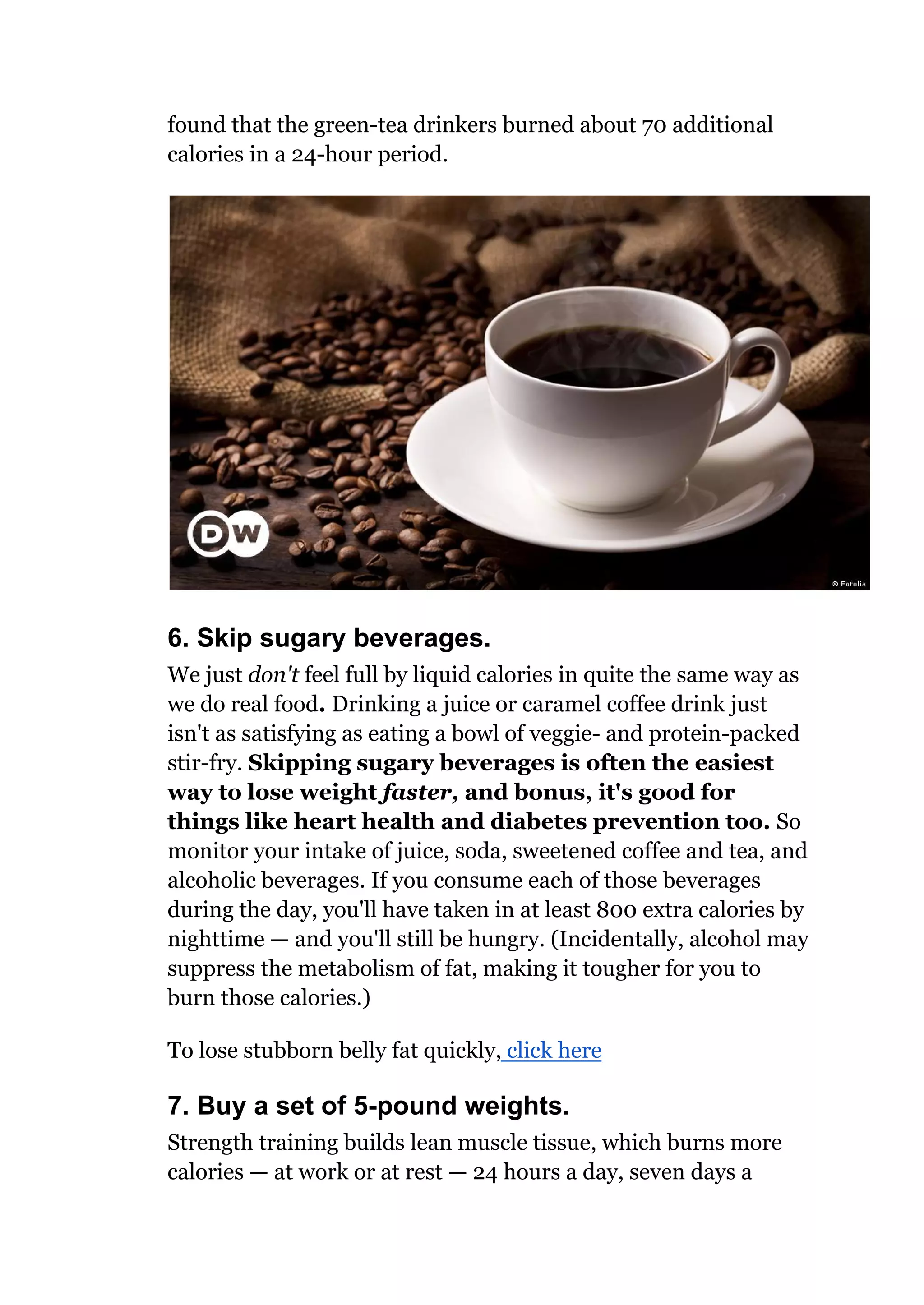 found that the green-tea drinkers burned about 70 additional
calories in a 24-hour period.
6. Skip sugary beverages.
We just don't feel full by liquid calories in quite the same way as
we do real food. Drinking a juice or caramel coffee drink just
isn't as satisfying as eating a bowl of veggie- and protein-packed
stir-fry. Skipping sugary beverages is often the easiest
way to lose weight faster, and bonus, it's good for
things like heart health and diabetes prevention too. So
monitor your intake of juice, soda, sweetened coffee and tea, and
alcoholic beverages. If you consume each of those beverages
during the day, you'll have taken in at least 800 extra calories by
nighttime — and you'll still be hungry. (Incidentally, alcohol may
suppress the metabolism of fat, making it tougher for you to
burn those calories.)
To lose stubborn belly fat quickly, click here
7. Buy a set of 5-pound weights.
Strength training builds lean muscle tissue, which burns more
calories — at work or at rest — 24 hours a day, seven days a
 