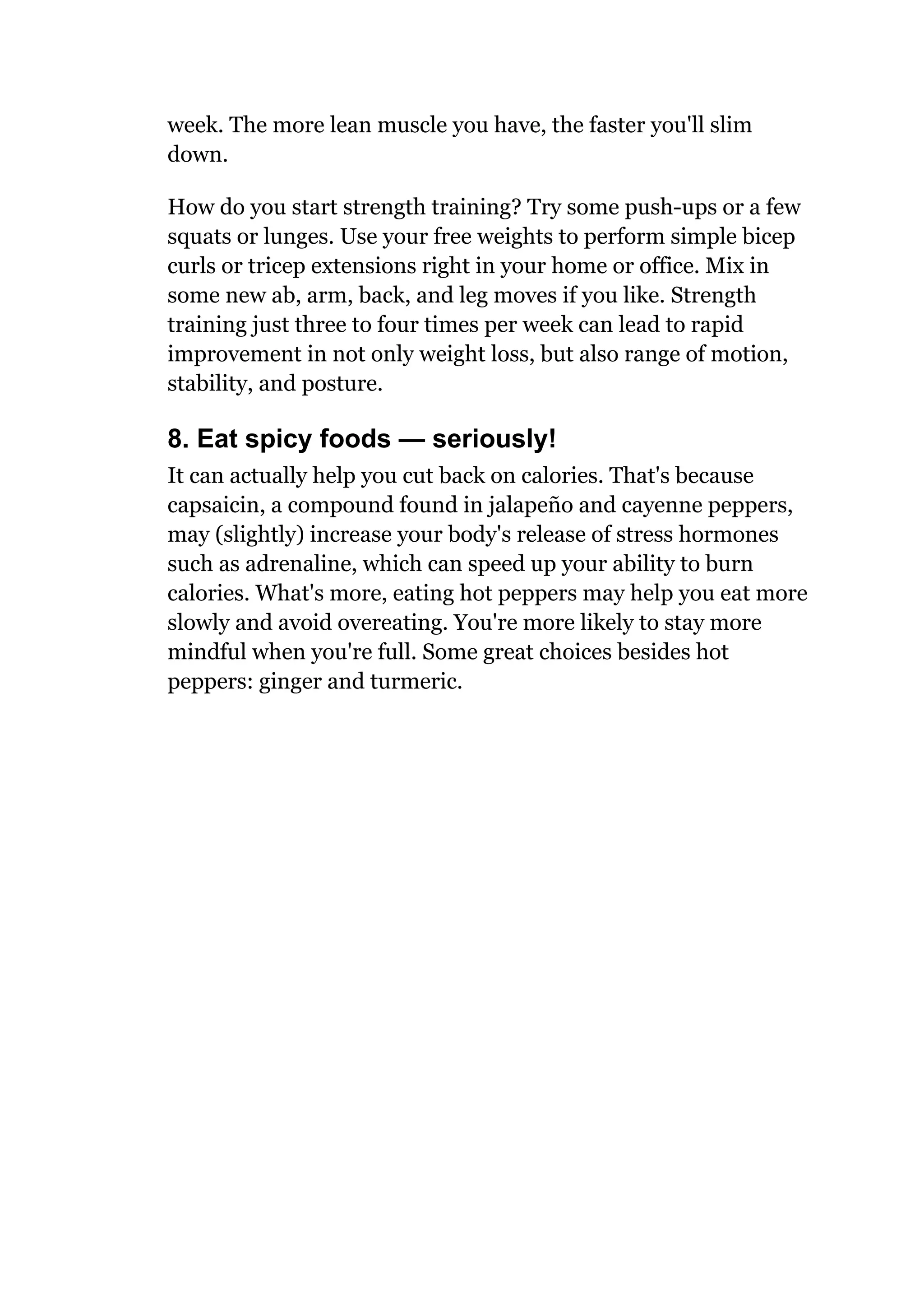 week. The more lean muscle you have, the faster you'll slim
down.
How do you start strength training? Try some push-ups or a few
squats or lunges. Use your free weights to perform simple bicep
curls or tricep extensions right in your home or office. Mix in
some new ab, arm, back, and leg moves if you like. Strength
training just three to four times per week can lead to rapid
improvement in not only weight loss, but also range of motion,
stability, and posture.
8. Eat spicy foods — seriously!
It can actually help you cut back on calories. That's because
capsaicin, a compound found in jalapeño and cayenne peppers,
may (slightly) increase your body's release of stress hormones
such as adrenaline, which can speed up your ability to burn
calories. What's more, eating hot peppers may help you eat more
slowly and avoid overeating. You're more likely to stay more
mindful when you're full. Some great choices besides hot
peppers: ginger and turmeric.
 
