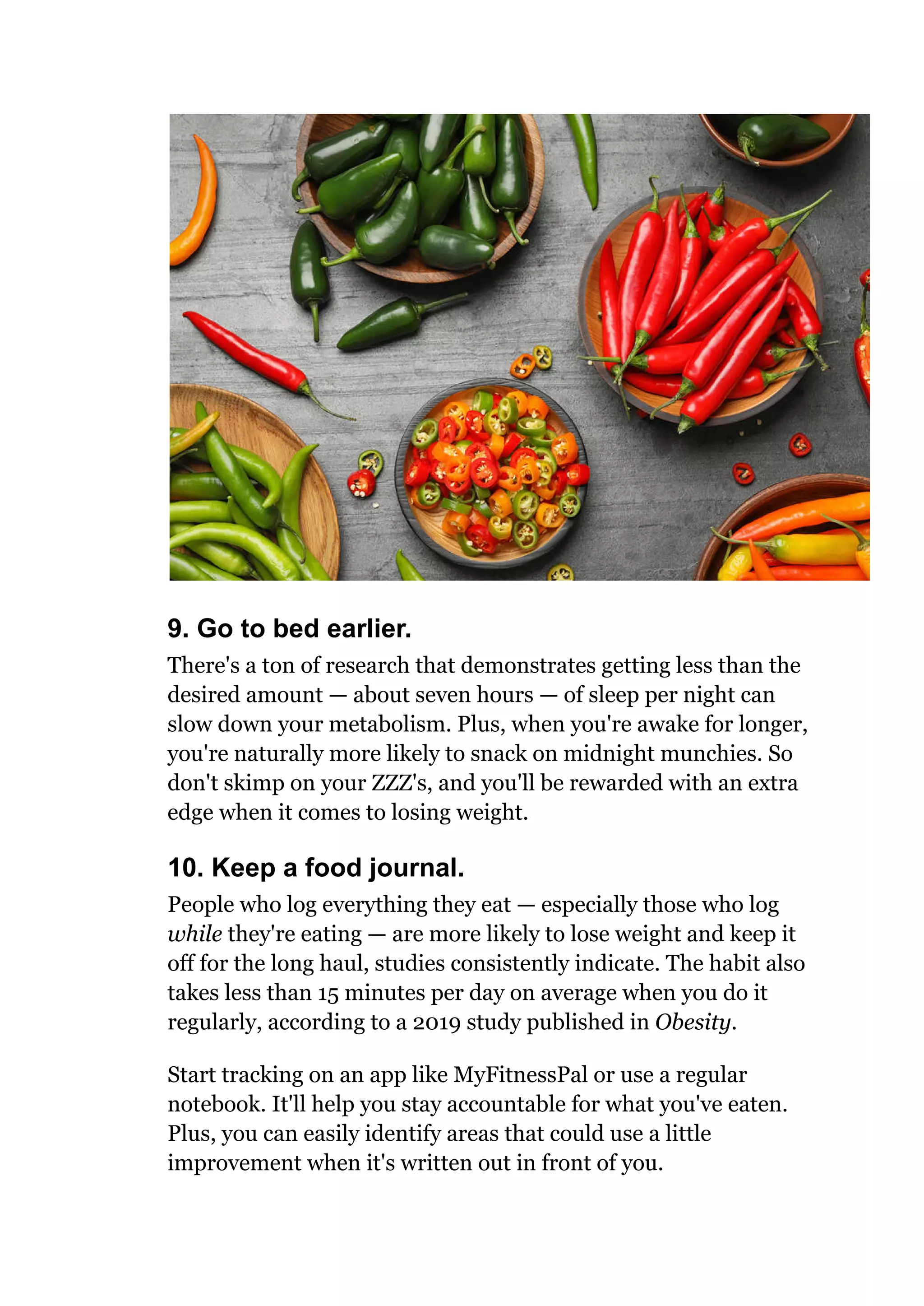 9. Go to bed earlier.
There's a ton of research that demonstrates getting less than the
desired amount — about seven hours — of sleep per night can
slow down your metabolism. Plus, when you're awake for longer,
you're naturally more likely to snack on midnight munchies. So
don't skimp on your ZZZ's, and you'll be rewarded with an extra
edge when it comes to losing weight.
10. Keep a food journal.
People who log everything they eat — especially those who log
while they're eating — are more likely to lose weight and keep it
off for the long haul, studies consistently indicate. The habit also
takes less than 15 minutes per day on average when you do it
regularly, according to a 2019 study published in Obesity.
Start tracking on an app like MyFitnessPal or use a regular
notebook. It'll help you stay accountable for what you've eaten.
Plus, you can easily identify areas that could use a little
improvement when it's written out in front of you.
 