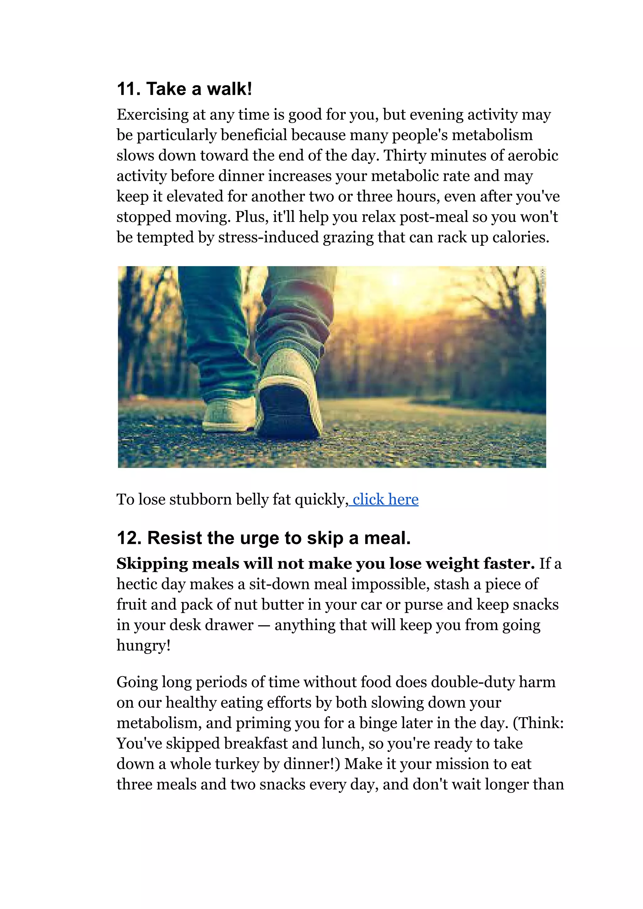 11. Take a walk!
Exercising at any time is good for you, but evening activity may
be particularly beneficial because many people's metabolism
slows down toward the end of the day. Thirty minutes of aerobic
activity before dinner increases your metabolic rate and may
keep it elevated for another two or three hours, even after you've
stopped moving. Plus, it'll help you relax post-meal so you won't
be tempted by stress-induced grazing that can rack up calories.
To lose stubborn belly fat quickly, click here
12. Resist the urge to skip a meal.
Skipping meals will not make you lose weight faster. If a
hectic day makes a sit-down meal impossible, stash a piece of
fruit and pack of nut butter in your car or purse and keep snacks
in your desk drawer — anything that will keep you from going
hungry!
Going long periods of time without food does double-duty harm
on our healthy eating efforts by both slowing down your
metabolism, and priming you for a binge later in the day. (Think:
You've skipped breakfast and lunch, so you're ready to take
down a whole turkey by dinner!) Make it your mission to eat
three meals and two snacks every day, and don't wait longer than
 