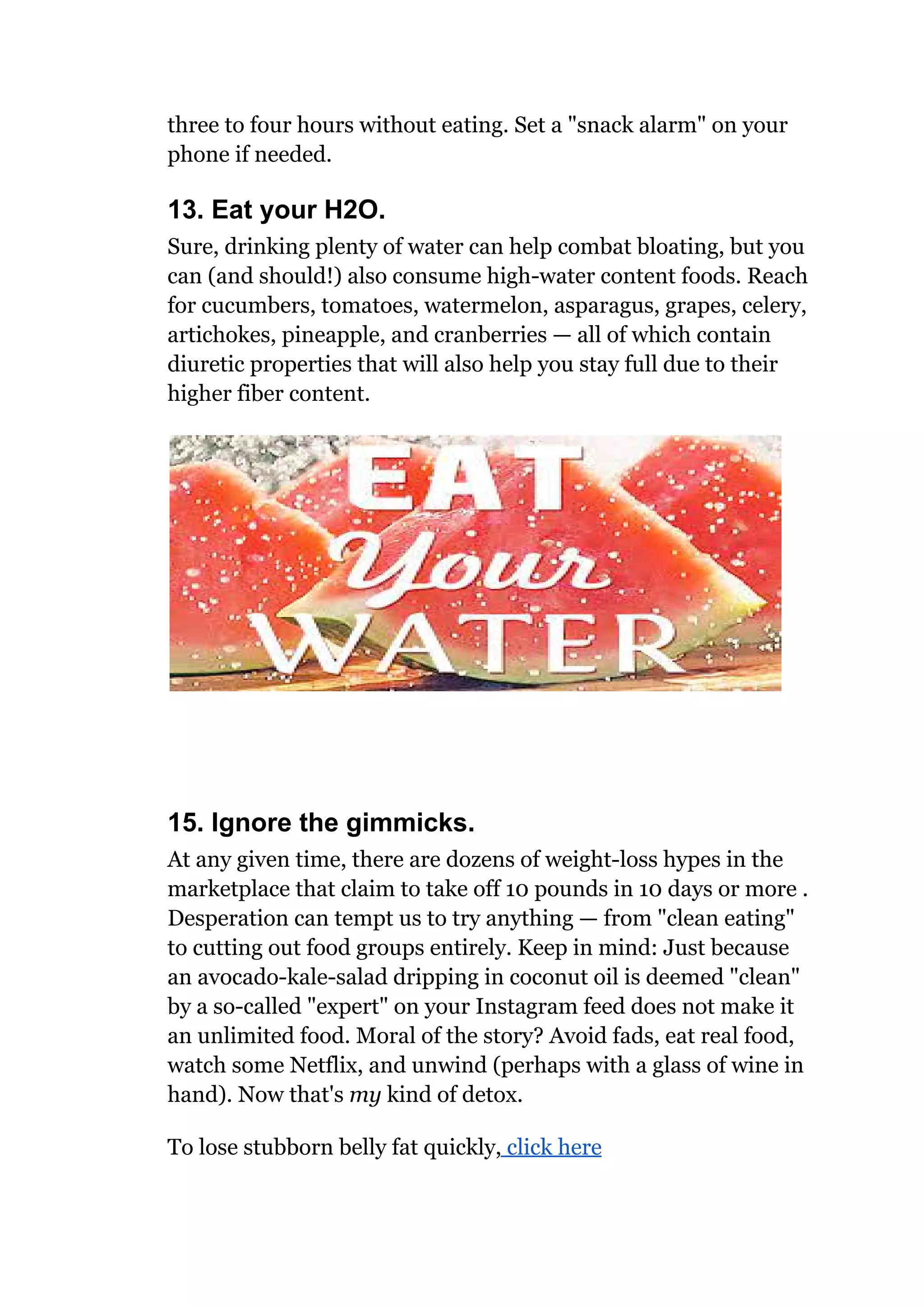 three to four hours without eating. Set a "snack alarm" on your
phone if needed.
13. Eat your H2O.
Sure, drinking plenty of water can help combat bloating, but you
can (and should!) also consume high-water content foods. Reach
for cucumbers, tomatoes, watermelon, asparagus, grapes, celery,
artichokes, pineapple, and cranberries — all of which contain
diuretic properties that will also help you stay full due to their
higher fiber content.
15. Ignore the gimmicks.
At any given time, there are dozens of weight-loss hypes in the
marketplace that claim to take off 10 pounds in 10 days or more .
Desperation can tempt us to try anything — from "clean eating"
to cutting out food groups entirely. Keep in mind: Just because
an avocado-kale-salad dripping in coconut oil is deemed "clean"
by a so-called "expert" on your Instagram feed does not make it
an unlimited food. Moral of the story? Avoid fads, eat real food,
watch some Netflix, and unwind (perhaps with a glass of wine in
hand). Now that's my kind of detox.
To lose stubborn belly fat quickly, click here
 