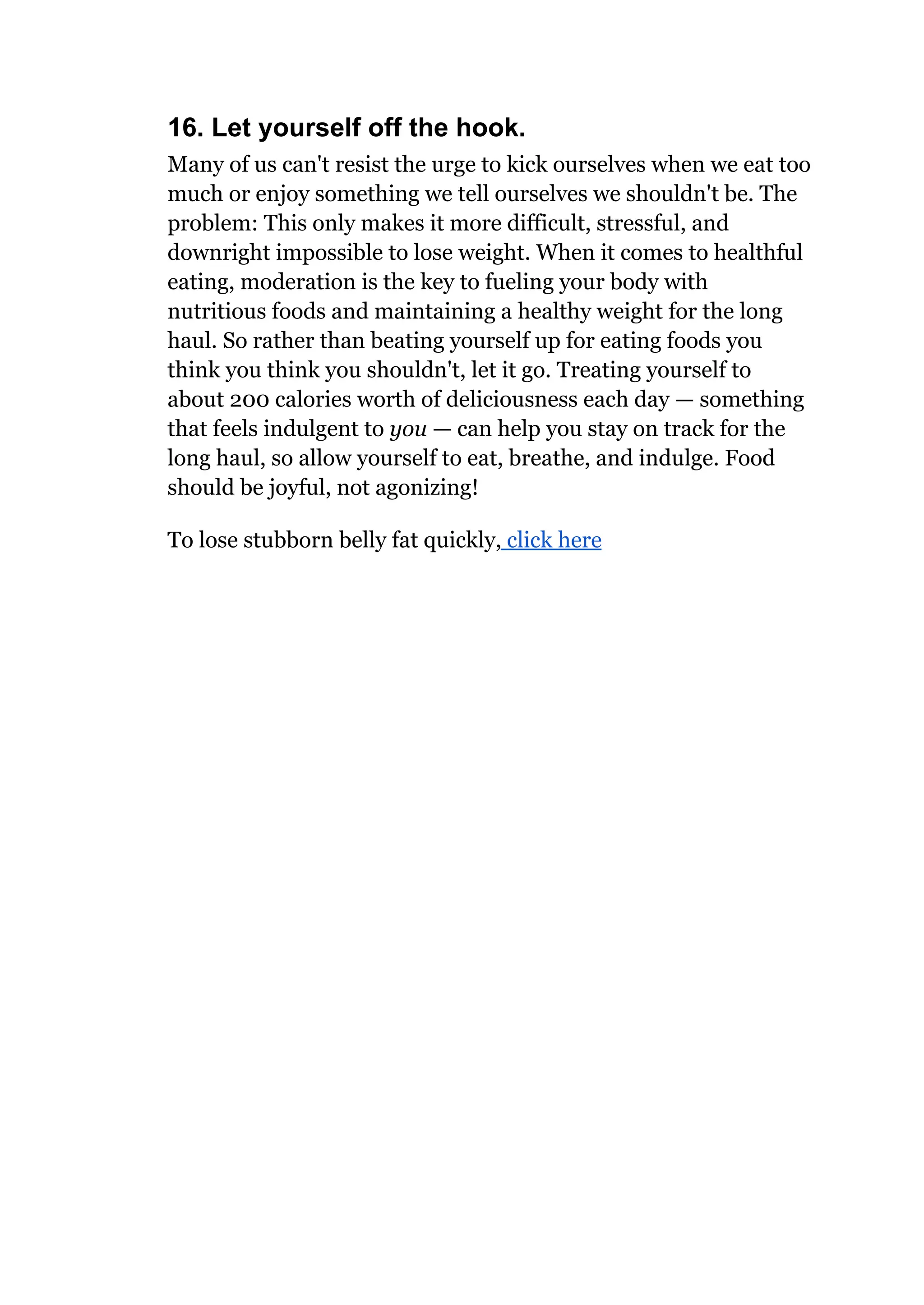 16. Let yourself off the hook.
Many of us can't resist the urge to kick ourselves when we eat too
much or enjoy something we tell ourselves we shouldn't be. The
problem: This only makes it more difficult, stressful, and
downright impossible to lose weight. When it comes to healthful
eating, moderation is the key to fueling your body with
nutritious foods and maintaining a healthy weight for the long
haul. So rather than beating yourself up for eating foods you
think you think you shouldn't, let it go. Treating yourself to
about 200 calories worth of deliciousness each day — something
that feels indulgent to you — can help you stay on track for the
long haul, so allow yourself to eat, breathe, and indulge. Food
should be joyful, not agonizing!
To lose stubborn belly fat quickly, click here
 