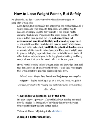 How to Lose Weight Faster, But Safely
No gimmicks, no lies — just science-based nutrition strategies to
jump-start weight loss.
Lose 5 pounds in one week! It's a trope we see everywhere, and if
you're someone who needs to drop some weight for health
reasons or simply want to for yourself, it can sound pretty
enticing. Technically it's possible for some people to lose that
much in that time period, but it's not something I'd
recommend, and it's definitely not a healthy approach
— you might lose that much (which may be mostly water) on a
low-carb or keto diet, but you'll likely gain it all back as soon
as you decide it's time to eat carbs again. Plus, since weight loss
in general is highly dependent on your metabolism and loads of
other factors unique to you, including physical activity and body
composition, that promise won't hold true for everyone.
If you're still looking to lose weight, there are a few tips that hold
true for almost all of us across the board — and they’re concepts
that we can put into practice beginning right now.
Editor's note: Weight loss, health and body image are complex
subjects — before deciding to go on a diet, we invite you gain a
broader perspective by reading our exploration into the hazards of
diet culture.
1. Eat more vegetables, all of the time.
It’s that simple, I promise! If you think about making any meal
mostly veggies (at least 50% of anything that you’re having),
you’re on the right track to better health
To lose stubborn belly fat quickly, click here
2. Build a better breakfast.
 