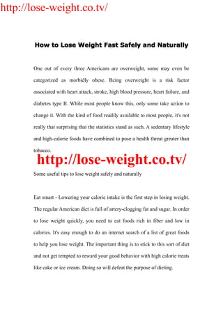 http://lose-weight.co.tv/


       How to Lose Weight Fast Safely and Naturally


       One out of every three Americans are overweight, some may even be

       categorized as morbidly obese. Being overweight is a risk factor

       associated with heart attack, stroke, high blood pressure, heart failure, and

       diabetes type II. While most people know this, only some take action to

       change it. With the kind of food readily available to most people, it's not

       really that surprising that the statistics stand as such. A sedentary lifestyle

       and high-calorie foods have combined to pose a health threat greater than

       tobacco.

        http://lose-weight.co.tv/
       Some useful tips to lose weight safely and naturally



       Eat smart - Lowering your calorie intake is the first step in losing weight.

       The regular American diet is full of artery-clogging fat and sugar. In order

       to lose weight quickly, you need to eat foods rich in fiber and low in

       calories. It's easy enough to do an internet search of a list of great foods

       to help you lose weight. The important thing is to stick to this sort of diet

       and not get tempted to reward your good behavior with high calorie treats

       like cake or ice cream. Doing so will defeat the purpose of dieting.
 