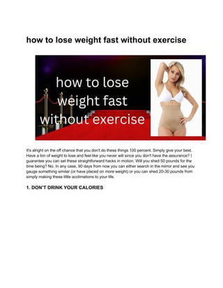 how to lose weight fast without exercise
It's alright on the off chance that you don't do these things 100 percent. Simply give your best.
Have a ton of weight to lose and feel like you never will since you don't have the assurance? I
guarantee you can set these straightforward hacks in motion. Will you shed 50 pounds for the
time being? No. In any case, 90 days from now you can either search in the mirror and see you
gauge something similar (or have placed on more weight) or you can shed 20-30 pounds from
simply making these little acclimations to your life.
1. DON’T DRINK YOUR CALORIES
 