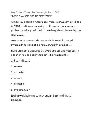 How To Lose Weight For Overweight Pound Girl?
"Losing Weight the Healthy Way"
Almost 108 million Americans were overweight or obese
in 1999. Until now, obesity continues to be a serious
problem and is predicted to reach epidemic levels by the
year 2020.
One way to prevent this scenario is to make people
aware of the risks of being overweight or obese.
Here are some diseases that you are putting yourself in
risk of if you are carrying a lot of extra pounds:
1. heart disease
2. stroke
3. diabetes
4. cancer
5. arthritis
6. hypertension
Losing weight helps to prevent and control these
diseases.
 