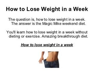 How to Lose Weight in a Week
 The question is, how to lose weight in a week.
  The answer is the Magic Mike weekend diet.

You'll learn how to lose weight in a week without
 dieting or exercise. Amazing breakthrough diet.

        How to lose weight in a week
 