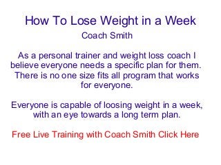 How To Lose Weight in a Week
                  Coach Smith

  As a personal trainer and weight loss coach I
believe everyone needs a specific plan for them.
 There is no one size fits all program that works
                  for everyone.

Everyone is capable of loosing weight in a week,
     with an eye towards a long term plan.

Free Live Training with Coach Smith Click Here
 