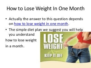 How to Lose Weight In One Month
• Actually the answer to this question depends
  on how to lose weight in one month.
• The simple diet plan we suggest you will help
  you understand
how to lose weight
in a month.
 