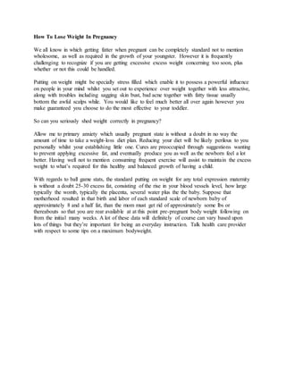 How To Lose Weight In Pregnancy 
We all know in which getting fatter when pregnant can be completely standard not to mention 
wholesome, as well as required in the growth of your youngster. However it is frequently 
challenging to recognize if you are getting excessive excess weight concerning too soon, plus 
whether or not this could be handled. 
Putting on weight might be specially stress filled which enable it to possess a powerful influence 
on people in your mind whilst you set out to experience over weight together with less attractive, 
along with troubles including sagging skin bust, bad acne together with fatty tissue usually 
bottom the awful scalps while. You would like to feel much better all over again however you 
make guaranteed you choose to do the most effective to your toddler. 
So can you seriously shed weight correctly in pregnancy? 
Allow me to primary anxiety which usually pregnant state is without a doubt in no way the 
amount of time to take a weight-loss diet plan. Reducing your diet will be likely perilous to you 
personally whilst your establishing little one. Cures are preoccupied through suggestions wanting 
to prevent applying excessive fat, and eventually produce you as well as the newborn feel a lot 
better. Having well not to mention consuming frequent exercise will assist to maintain the excess 
weight to what’s required for this healthy and balanced growth of having a child. 
With regards to ball game stats, the standard putting on weight for any total expression maternity 
is without a doubt 25-30 excess fat, consisting of the rise in your blood vessels level, how large 
typically the womb, typically the placenta, several water plus the the baby. Suppose that 
motherhood resulted in that birth and labor of each standard scale of newborn baby of 
approximately 8 and a half fat, than the mom must get rid of approximately some lbs or 
thereabouts so that you are rear available at at this point pre-pregnant body weight following on 
from the initial many weeks. A lot of these data will definitely of course can vary based upon 
lots of things but they’re important for being an everyday instruction. Talk health care provider 
with respect to some tips on a maximum bodyweight. 
