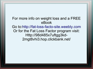 For more info on weight loss and a FREE
eBook
Go to:http://fat-loss-facto-site.weebly.com
Or for the Fat Loss Factor program visit:
Http://98d485x7uftgg3kd-
2mgt8vhi3.hop.clickbank.net/
 