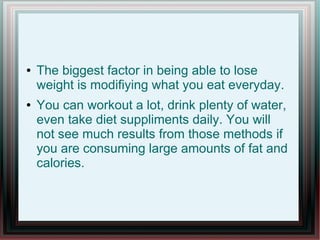 ● The biggest factor in being able to lose
weight is modifiying what you eat everyday.
● You can workout a lot, drink plenty of water,
even take diet suppliments daily. You will
not see much results from those methods if
you are consuming large amounts of fat and
calories.
 