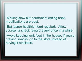 -Making slow but permanent eating habit
modifications are best.
-Eat leaner healthier food regularly. Allow
yourself a snack reward every once in a while.
-Avoid keeping junk food in the house. If you're
craving snacks, go to the store instead of
having it available.
 