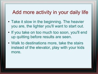 Add more activity in your daily life
● Take it slow in the beginning. The heavier
you are, the lighter you'll want to start out.
● If you take on too much too soon, you'll end
up quitting before results are seen.
● Walk to destinations more, take the stairs
instead of the elevator, play with your kids
more.
 