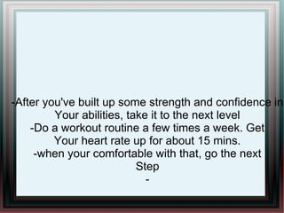 -After you've built up some strength and confidence in
Your abilities, take it to the next level
-Do a workout routine a few times a week. Get
Your heart rate up for about 15 mins.
-when your comfortable with that, go the next
Step
-
 