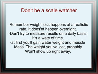 Don't be a scale watcher
-Remember weight loss happens at a realistic
rate. It does'nt happen overnight.
-Don't try to measure results on a daily basis.
It's a wate of time.
-at first you'll gain water weight and muscle
Mass. The weight you've lost, probably
Won't show up right away.
 