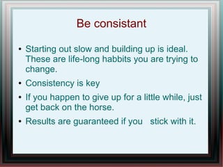 Be consistant
● Starting out slow and building up is ideal.
These are life-long habbits you are trying to
change.
● Consistency is key
● If you happen to give up for a little while, just
get back on the horse.
● Results are guaranteed if you stick with it.
 